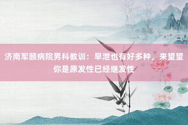 济南军颐病院男科教训：早泄也有好多种，来望望你是原发性已经继发性
