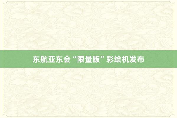 东航亚东会“限量版”彩绘机发布