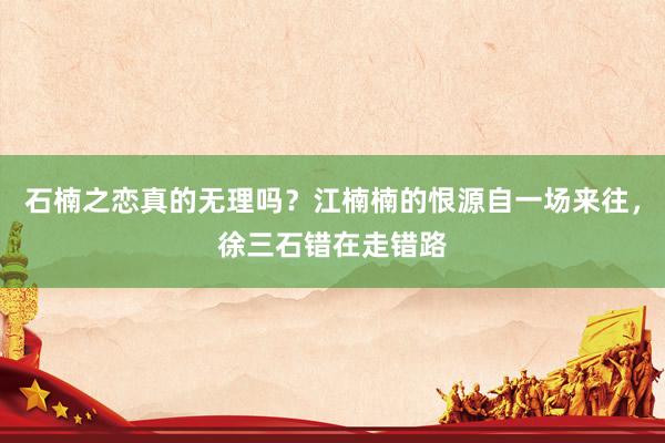 石楠之恋真的无理吗？江楠楠的恨源自一场来往，徐三石错在走错路