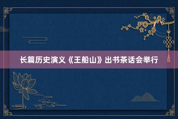 长篇历史演义《王船山》出书茶话会举行