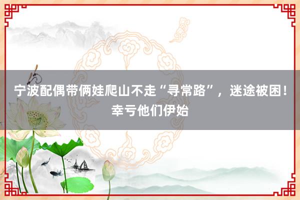 宁波配偶带俩娃爬山不走“寻常路”，迷途被困！幸亏他们伊始