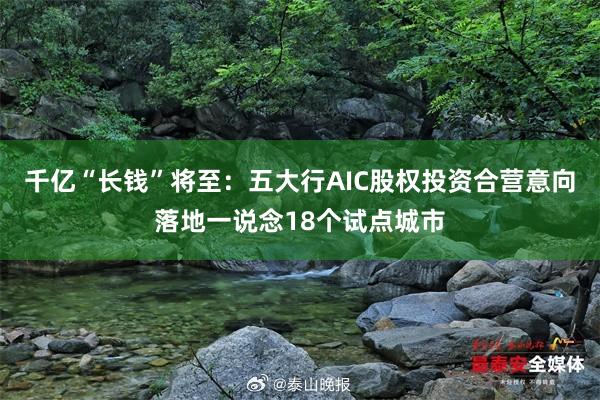 千亿“长钱”将至：五大行AIC股权投资合营意向落地一说念18个试点城市