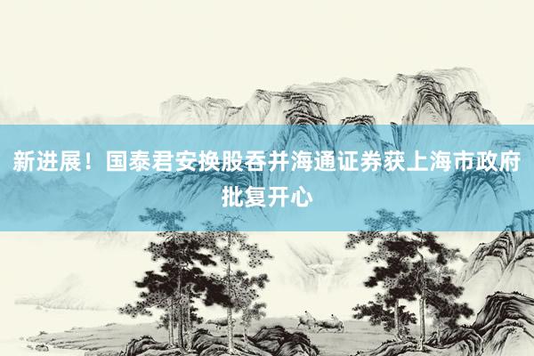 新进展！国泰君安换股吞并海通证券获上海市政府批复开心