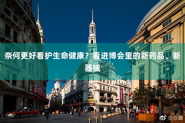 奈何更好看护生命健康？看进博会里的新药品、新器械