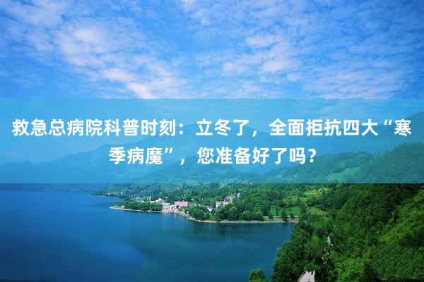 救急总病院科普时刻：立冬了，全面拒抗四大“寒季病魔”，您准备好了吗？