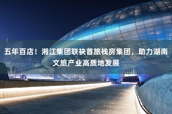 五年百店！湘江集团联袂首旅栈房集团，助力湖南文旅产业高质地发展