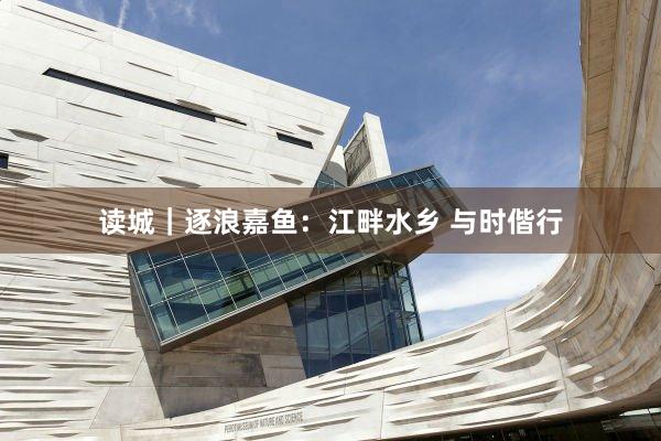 读城｜逐浪嘉鱼：江畔水乡 与时偕行