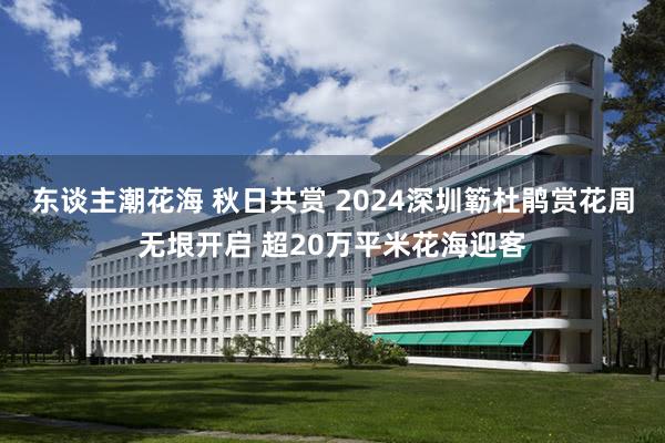 东谈主潮花海 秋日共赏 2024深圳簕杜鹃赏花周无垠开启 超20万平米花海迎客