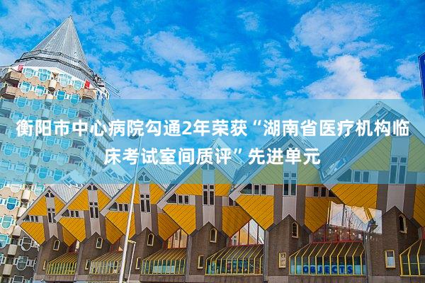 衡阳市中心病院勾通2年荣获“湖南省医疗机构临床考试室间质评”先进单元