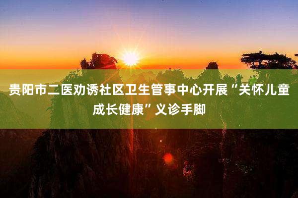 贵阳市二医劝诱社区卫生管事中心开展“关怀儿童成长健康”义诊手脚