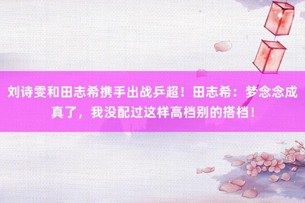 刘诗雯和田志希携手出战乒超！田志希：梦念念成真了，我没配过这样高档别的搭档！