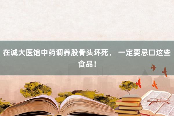 在诚大医馆中药调养股骨头坏死， 一定要忌口这些食品！