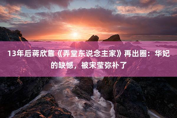 13年后蒋欣靠《弄堂东说念主家》再出圈：华妃的缺憾，被宋莹弥补了