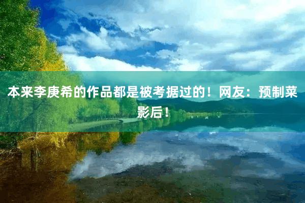 本来李庚希的作品都是被考据过的！网友：预制菜影后！