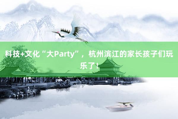 科技+文化“大Party”，杭州滨江的家长孩子们玩乐了！