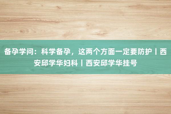 备孕学问：科学备孕，这两个方面一定要防护丨西安邱学华妇科丨西安邱学华挂号