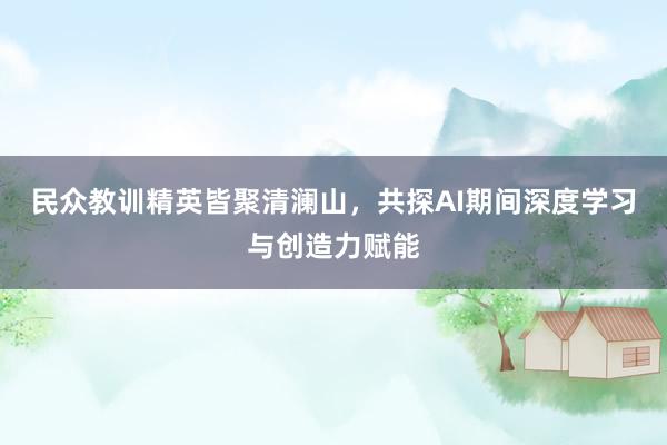 民众教训精英皆聚清澜山，共探AI期间深度学习与创造力赋能