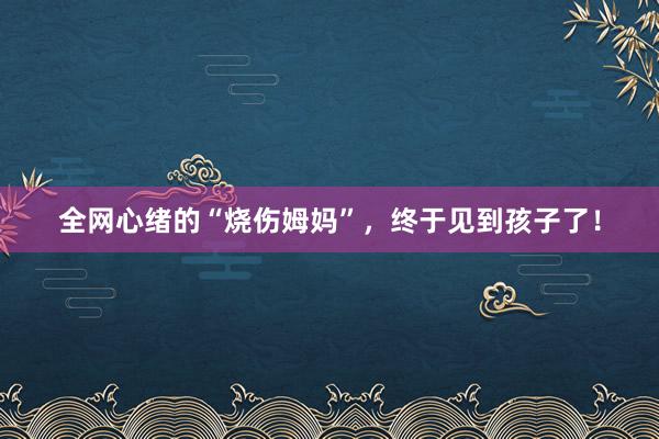 全网心绪的“烧伤姆妈”，终于见到孩子了！