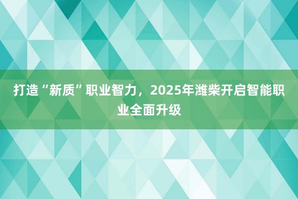 打造“新质”职业智力，2025年潍柴开启智能职业全面升级