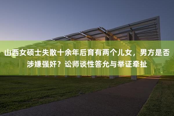 山西女硕士失散十余年后育有两个儿女，男方是否涉嫌强奸？讼师谈性答允与举证牵扯