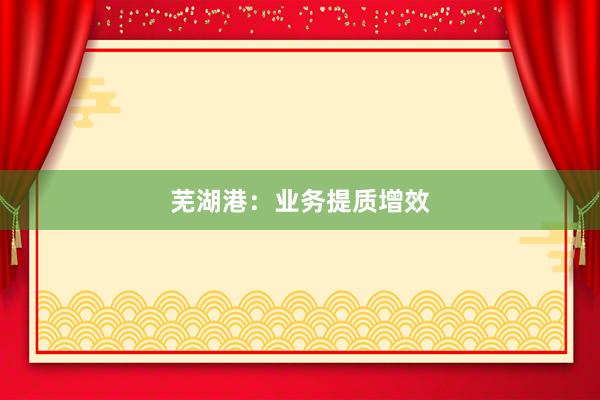 芜湖港：业务提质增效