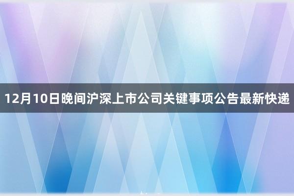12月10日晚间沪深上市公司关键事项公告最新快递