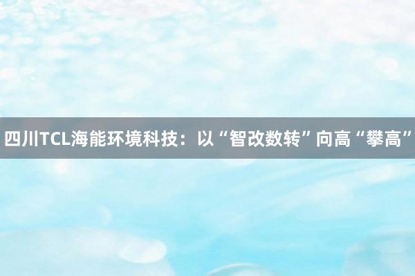 四川TCL海能环境科技：以“智改数转”向高“攀高”