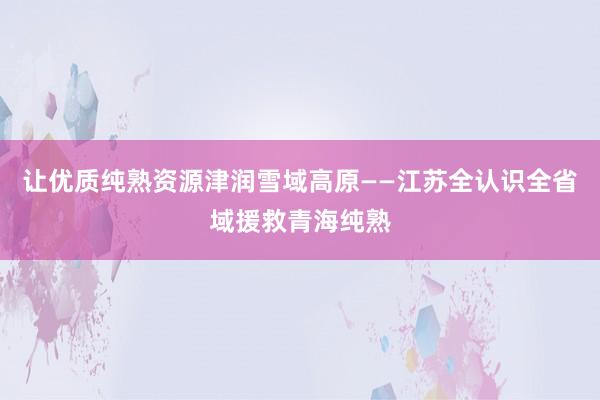 让优质纯熟资源津润雪域高原——江苏全认识全省域援救青海纯熟