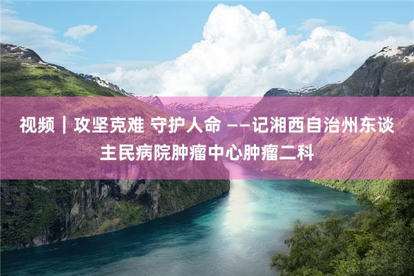 视频｜攻坚克难 守护人命 ——记湘西自治州东谈主民病院肿瘤中心肿瘤二科