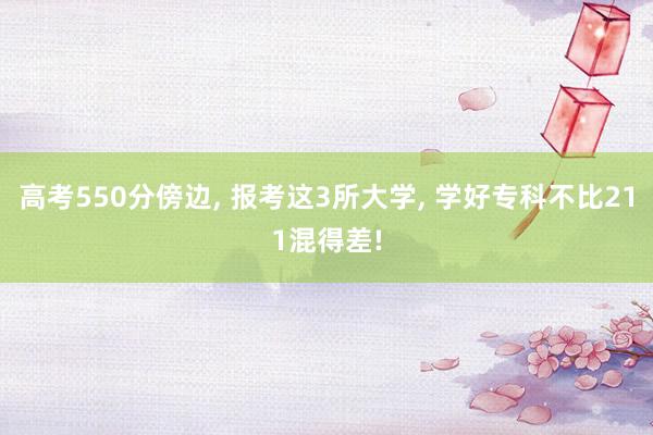 高考550分傍边, 报考这3所大学, 学好专科不比211混得差!